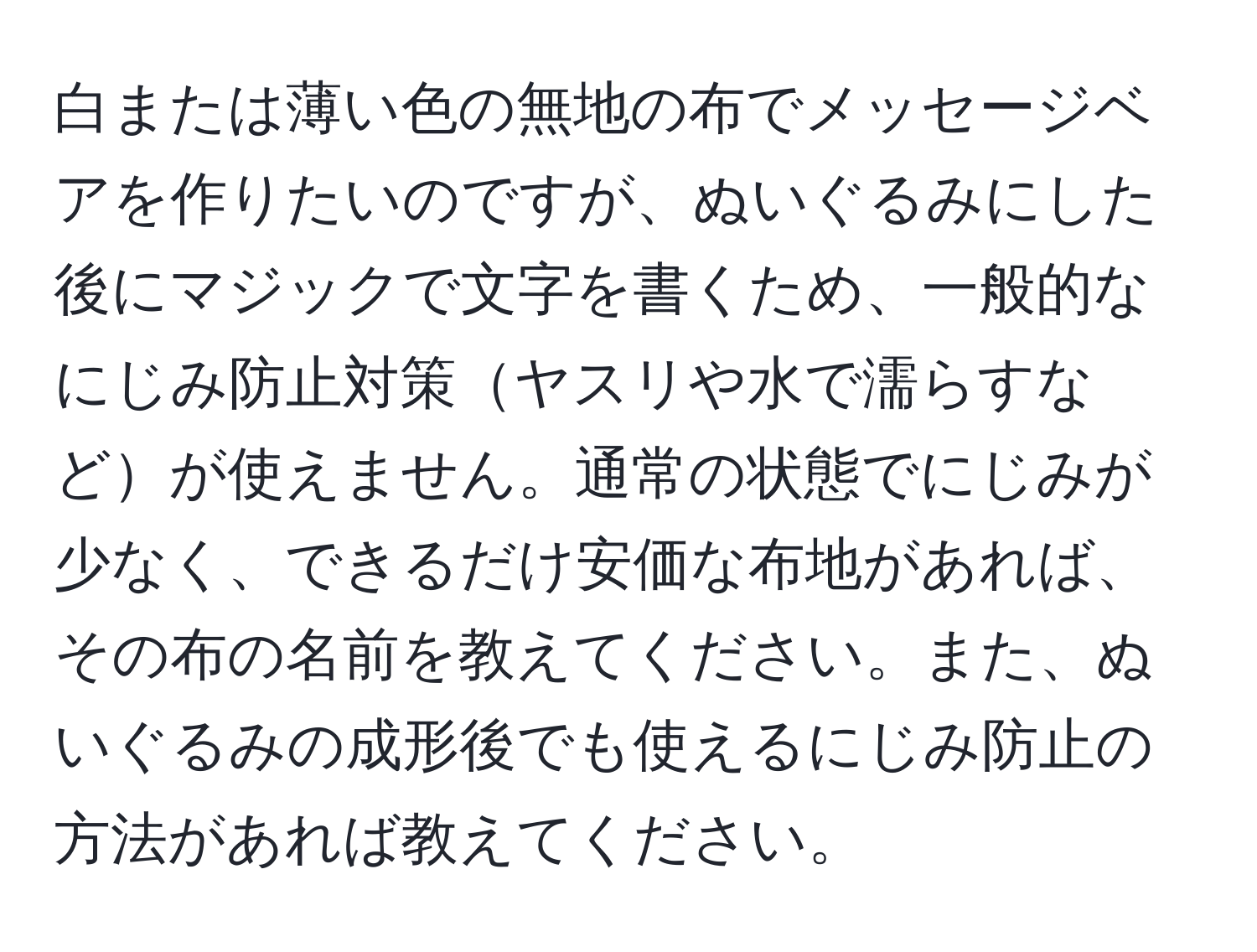 白または薄い色の無地の布でメッセージベアを作りたいのですが、ぬいぐるみにした後にマジックで文字を書くため、一般的なにじみ防止対策ヤスリや水で濡らすなどが使えません。通常の状態でにじみが少なく、できるだけ安価な布地があれば、その布の名前を教えてください。また、ぬいぐるみの成形後でも使えるにじみ防止の方法があれば教えてください。