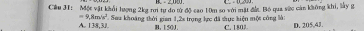 - 2,00J. C. - 0,203.
Câu 31: Một vật khối lượng 2kg rơi tự do từ độ cao 10m so với mặt đất. Bỏ qua sức cản không khi, lấy g
=9,8m/s^2 T. Sau khoảng thời gian 1,2s trọng lực đã thực hiện một công là:
A. 138,3J. B. 150J. C. 180J. D. 205,4J.