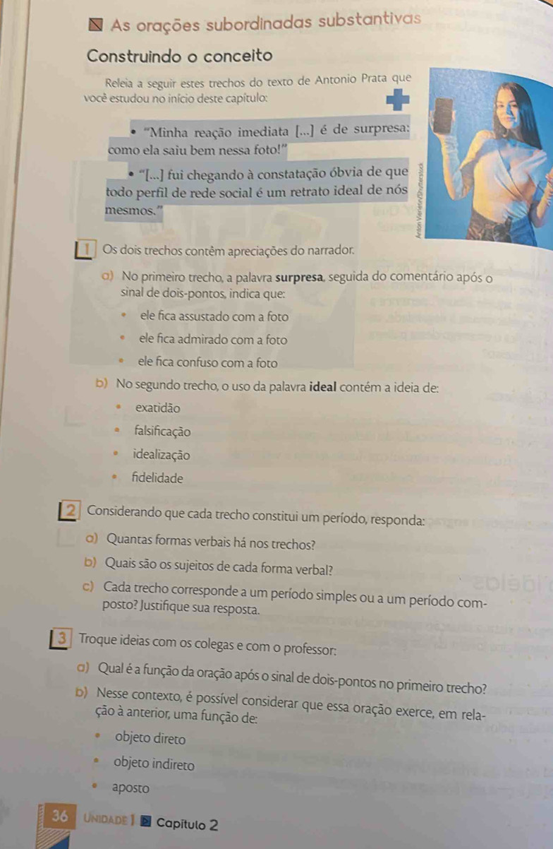 As orações subordinadas substantivas
Construindo o conceito
Releia a seguir estes trechos do texto de Antonio Prata que
você estudou no início deste capítulo:
''Minha reação imediata [...] é de surpresa:
como ela saiu bem nessa foto!”
* '[...] fui chegando à constatação óbvia de que
todo perfil de rede social é um retrato ideal de nós
mesmos.
Os dois trechos contêm apreciações do narrador.
o) No primeiro trecho, a palavra surpresa, seguida do comentário após o
sinal de dois-pontos, indica que:
ele fica assustado com a foto
ele fica admirado com a foto
ele fica confuso com a foto
b) No segundo trecho, o uso da palavra ideal contém a ideia de:
exatidão
falsificação
idealização
fdelidade
2 Considerando que cada trecho constitui um período, responda:
o) Quantas formas verbais há nos trechos?
b) Quais são os sujeitos de cada forma verbal?
c) Cada trecho corresponde a um período simples ou a um período com-
posto? Justifique sua resposta.
3 Troque ideias com os colegas e com o professor:
) Qual é a função da oração após o sinal de dois-pontos no primeiro trecho?
b) Nesse contexto, é possível considerar que essa oração exerce, em rela-
ção à anterior, uma função de:
objeto direto
objeto indireto
aposto
36 UNIDADE1 Capítulo 2