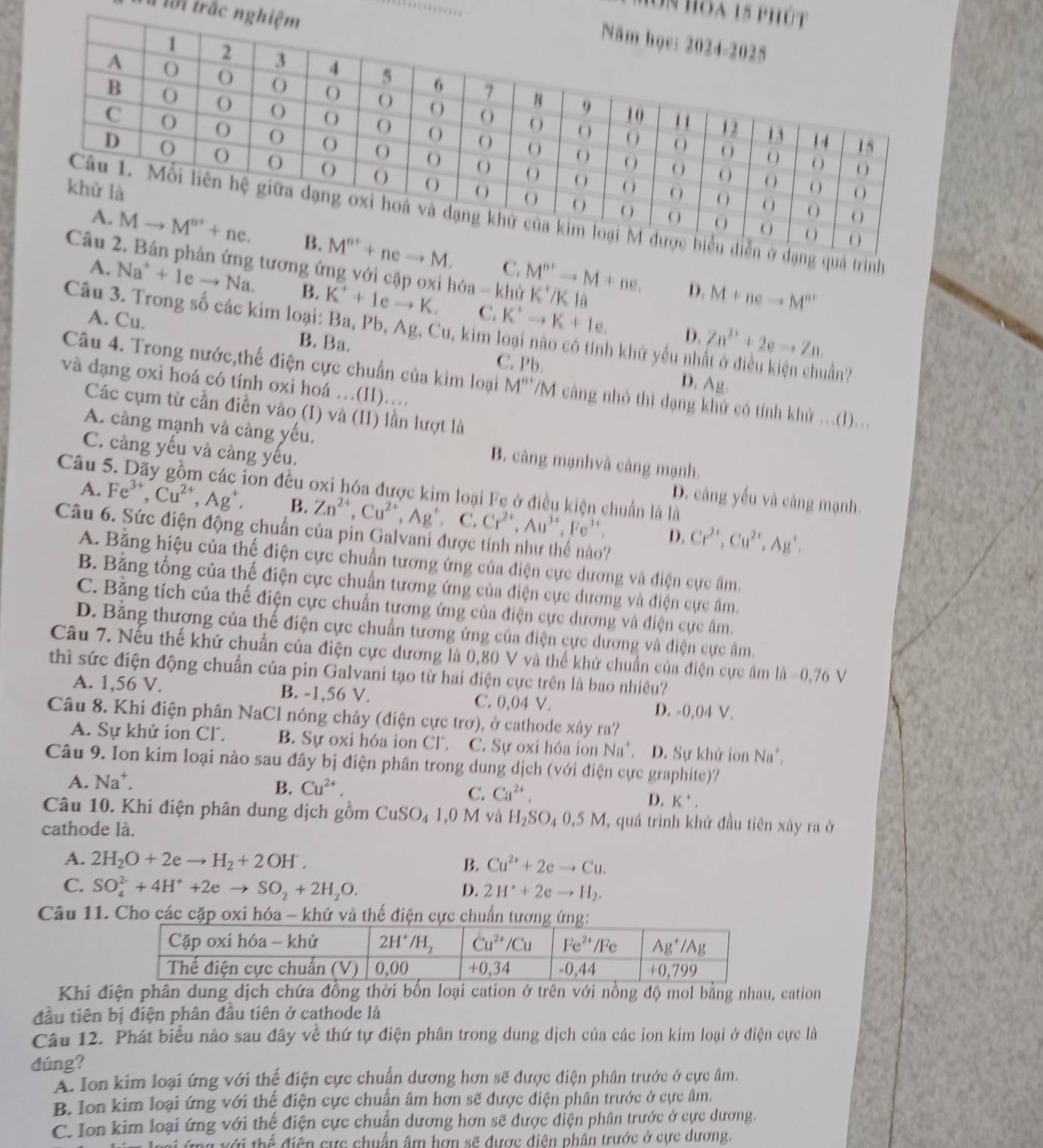 là lài trắc n
hôn hoa 15 p
ình
M^(n+)to M+ne.
ng ứng với cặp oxi hóa = khử K^+/Kla
C.
A. Na^++1eto Na. B. K^++1eto K. C. K'to Kto K+Ie,
D. M+neto M'''
Câu 3. Trong số các kim loại: Ba, Pb,Ag.C Zu, kim loại nào có tính khử yếu nhất ở điều kiện chuẩn?
D. Zn^(2+)+2eto Zn.
A. Cu. B. Ba. C. Pb.
Câu 4. Trong nước,thế điện cực chuẩn của kim loại M''' /M cảng nhỏ thì đạng khử có tính khử ...(I)...
và đạng oxi hoá có tính oxi hoá …(II)....
D. Ag.
Các cụm từ cần điền vào (I) và (II) lần lượt là
A. càng mạnh và càng yếu, B. câng mạnhvà cảng mạnh.
C. càng yếu và càng yếu, D. câng yếu và càng mạnh.
Câu : ion đều oxi hóa được kim loại Fe ở điều kiện chuẩn là là
A. Fe^(3+),Cu^(2+),Ag^+. B. Zn^(2+),Cu^(2+),Ag^+ C. Cr^(2+),Au^(3+),Fe^(3+)
Câu 6. Sức điện động chuẩn của pin Galvani được tính như thể nào?
D. Cr^(2+),Cu^(2+),Ag^+,
A. Bằng hiệu của thế điện cực chuẩn tương ứng của điện cực dương và điện cực âm.
B. Bằng tổng của thế điện cực chuẩn tương ứng của điện cực dương và điện cực âm,
C. Bằng tích của thế điện cực chuẩn tương ứng của điện cực dương và điện cực âm.
D. Băng thương của thế điện cực chuẩn tương ứng của điện cực dương và điện cực âm.
Câu 7. Nếu thế khử chuẩn của điện cực dương là 0,80 V và thế khử chuẩn của điện cực âm là =0,76 V
thì sức điện động chuẩn của pin Galvani tạo từ hai điện cực trên là bao nhiều?
A. 1,56 V. B. -1,56 V. C. 0,04 V. D. -0,04 V.
Câu 8. Khi điện phân NaCl nóng chảy (điện cực trợ), ở cathode xây ra?
A. Sự khử ion Cl. B. Sự oxi hóa ion CF. C. Sự oxi hóa ion Na^+ D. Sự khử ion Na',
Câu 9. Ion kim loại nào sau đây bị điện phân trong dung dịch (với điện cực graphite)?
A. Na^+.
B. Cu^(2+),
C. Ca^(2+),
D. K',
Câu 10. Khi điện phân dung dịch gồm CuSO_41 ,0 M và H SO_40.5M I, quá trình khử đầu tiên xảy ra ở
cathode là.
A. 2H_2O+2eto H_2+2OH^-, B. Cu^(2+)+2eto Cu.
C. SO_4^(2+4H^+)+2eto SO_2+2H_2O.
D. 2H^++2eto H_2.
Câu 11. Cho các cặp oxi hóa - khử và thế điện cực chuẩn tương ứng:
Khi điện phân dung dịch chứa đồng thời bốn loại cation ở trên với nồng độ mol bằng nhau, cation
đầu tiên bị điện phân đầu tiên ở cathode là
Câu 12. Phát biểu nào sau đây về thứ tự điện phân trong dung dịch của các ion kim loại ở điện cực là
dúng?
A. Ion kim loại ứng với thế điện cực chuẩn dương hơn sẽ được điện phân trước ở cực âm.
B. Ion kim loại ứng với thế điện cực chuẩn âm hơn sẽ được điện phân trước ở cực âm.
C. Ion kim loại ứng với thế điện cực chuẩn dương hơn sẽ được điện phân trước ở cực dương.
i ứng với thể điện cực chuẩn âm hợn sẽ được điện phân trước ở cực dương.