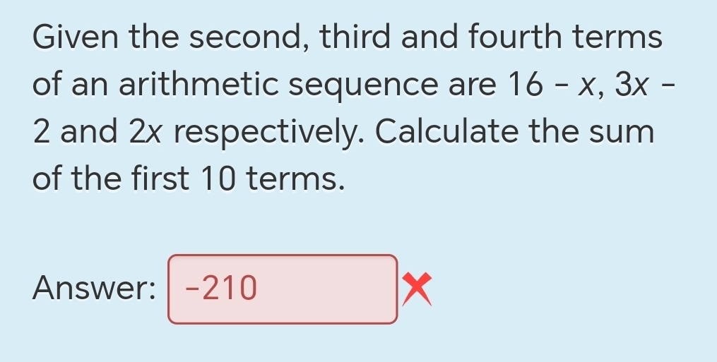 Given the second, third and fourth terms 
of an arithmetic sequence are 16-x, 3x-
2 and 2x respectively. Calculate the sum 
of the first 10 terms. 
Answer: -210 x