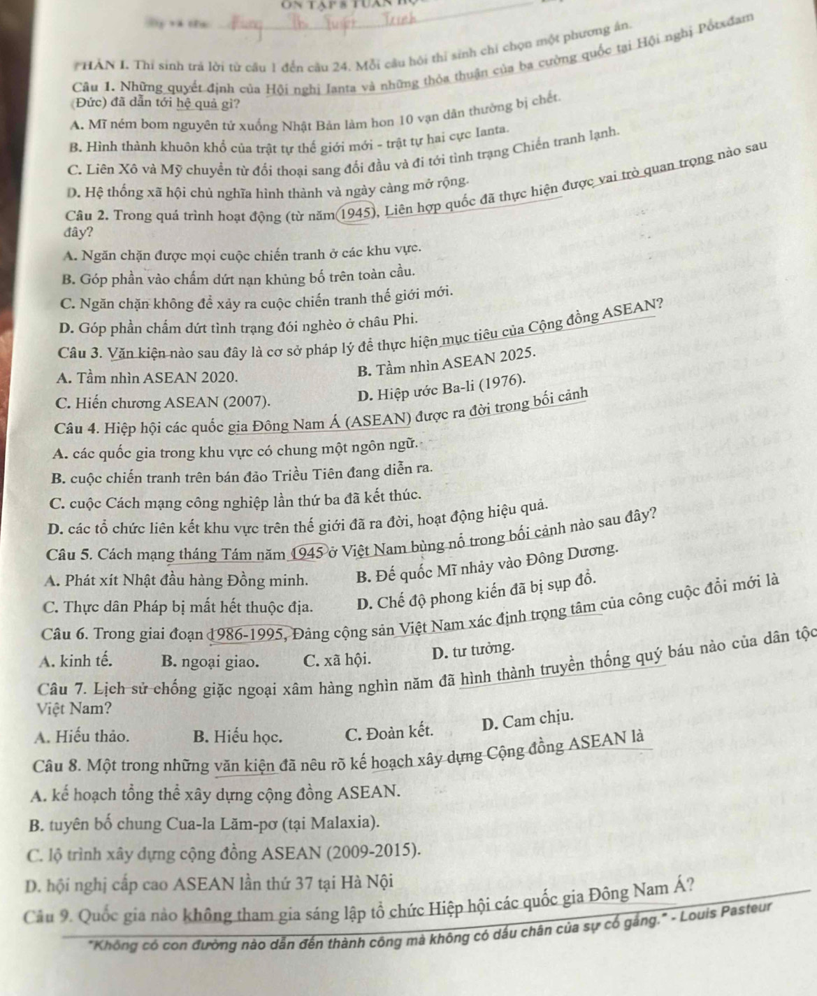 HẢN I. Thi sinh trá lời từ câu 1 đến câu 24, Mỗi câu hội thi sinh chỉ chọn một phương ân.
Câu 1. Những quyết định của Hội nghị Ianta và những thỏa thuận của ba cường quốc tại Hội nghị Pổtxđam
(Đức) đã dẫn tới hệ quả gì?
A. Mĩ ném bom nguyên tử xuống Nhật Bản làm hơn 10 vạn dân thường bị chết
B. Hình thành khuôn khổ của trật tự thế giới mới - trật tự hai cực Ianta.
C. Liên Xô và Mỹ chuyển từ đổi thoại sang đổi đầu và đi tới tình trạng Chiến tranh lạnh.
Câu 2. Trong quá trình hoạt động (từ năm(1945), Liên hợp quốc đã thực hiện được vai trò quan trọng nào sau
D. Hệ thống xã hội chủ nghĩa hình thành và ngày càng mở rộng.
đây?
A. Ngăn chặn được mọi cuộc chiến tranh ở các khu vực.
B. Góp phần vào chấm dứt nạn khủng bố trên toàn cầu.
C. Ngăn chặn không để xảy ra cuộc chiến tranh thế giới mới.
D. Góp phần chẩm dứt tình trạng đói nghèo ở châu Phi.
Câu 3. Văn kiện nào sau đây là cơ sở pháp lý đề thực hiện mục tiêu của Cộng đồng ASEAN?
A. Tầm nhìn ASEAN 2020.
B. Tầm nhìn ASEAN 2025.
C. Hiến chương ASEAN (2007).
D. Hiệp ước Ba-li (1976).
Câu 4. Hiệp hội các quốc gia Đông Nam Á (ASEAN) được ra đời trong bối cảnh
A. các quốc gia trong khu vực có chung một ngôn ngữ.
B. cuộc chiến tranh trên bán đảo Triều Tiên đang diễn ra.
C. cuộc Cách mạng công nghiệp lần thứ ba đã kết thúc.
D. các tổ chức liên kết khu vực trên thế giới đã ra đời, hoạt động hiệu quả.
Câu 5. Cách mạng tháng Tám năm 1945 ở Việt Nam bùng nổ trong bối cảnh nào sau đây?
A. Phát xít Nhật đầu hàng Đồng minh. B. Đế quốc Mĩ nhảy vào Đông Dương.
C. Thực dân Pháp bị mất hết thuộc địa. D. Chế độ phong kiến đã bị sụp đồ.
Câu 6. Trong giai đoạn 1986-1995, Đảng cộng sản Việt Nam xác định trọng tâm của công cuộc đổi mới là
A. kinh tế. B. ngoại giao. C. xã hội. D. tư tưởng.
Câu 7. Lịch sử chống giặc ngoại xâm hàng nghìn năm đã hình thành truyền thống quý báu nào của dân tộc
Việt Nam?
A. Hiếu thảo. B. Hiếu học. C. Đoàn kết. D. Cam chju.
Câu 8. Một trong những văn kiện đã nêu rõ kế hoạch xây dựng Cộng đồng ASEAN là
A. kế hoạch tổng thể xây dựng cộng đồng ASEAN.
B. tuyên bố chung Cua-la Lăm-pơ (tại Malaxia).
C. lộ trình xây dựng cộng đồng ASEAN (2009-2015).
D. hội nghị cấp cao ASEAN lần thứ 37 tại Hà Nội
Câu 9. Quốc gia nào không tham gia sáng lập tổ chức Hiệp hội các quốc gia Đông Nam Á?
"Không có con đường nào dẫn đến thành công mà không có dấu chân của sự có gáng.'" - Louis Pasteur