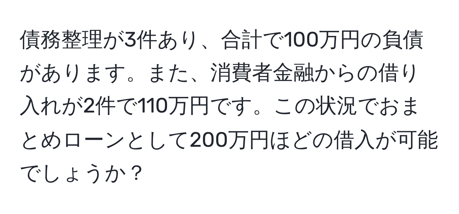 債務整理が3件あり、合計で100万円の負債があります。また、消費者金融からの借り入れが2件で110万円です。この状況でおまとめローンとして200万円ほどの借入が可能でしょうか？