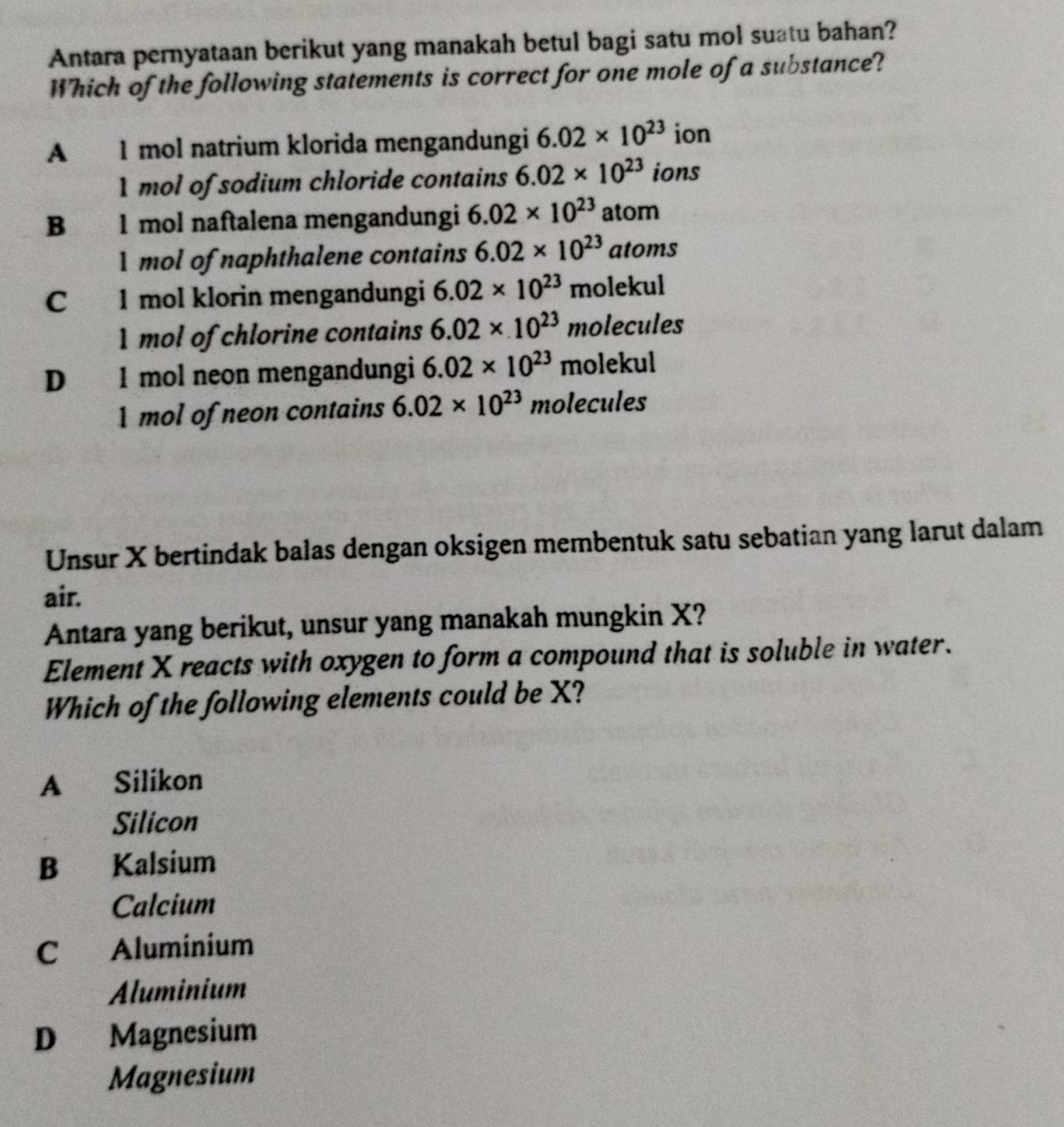 Antara pernyataan berikut yang manakah betul bagi satu mol suatu bahan?
Which of the following statements is correct for one mole of a substance?
A 1 mol natrium klorida mengandungi 6.02* 10^(23) ion
1 mol of sodium chloride contains 6.02* 10^(23) ions
B 1 mol naftalena mengandungi 6.02* 10^(23) atom
1 mol of naphthalene contains 6.02* 10^(23) atoms
C 1 mol klorin mengandungi 6.02* 10^(23) molekul
1 mol of chlorine contains 6.02* 10^(23) molecules
D 1 mol neon mengandungi 6.02* 10^(23) molekul
1 mol of neon contains 6.02* 10^(23) molecules
Unsur X bertindak balas dengan oksigen membentuk satu sebatian yang larut dalam
air.
Antara yang berikut, unsur yang manakah mungkin X?
Element X reacts with oxygen to form a compound that is soluble in water.
Which of the following elements could be X?
A Silikon
Silicon
B Kalsium
Calcium
C Aluminium
Aluminium
D Magnesium
Magnesium