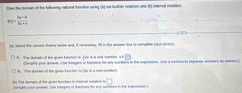 Give the domain of the following rational function using (a) set-builder notation and (b) interval notation.
f(x)= (5x-8)/3x+4 
(a) Select the correct choice below and, if necessary, fill in the answer box to complete your choice.
A. The domain of the given function is (x|x is a real number, x!= □  . 
(Simplify your answer. Use integers or fractions for any numbers in the expression. Use a comma to separate answers as needed.)
B. The domain of the given function is x|x is a real number.
(b) The domain of the given function in interval notation is □. 
(Simplify your answer. Use integers or fractions for any numbers in the expression.)