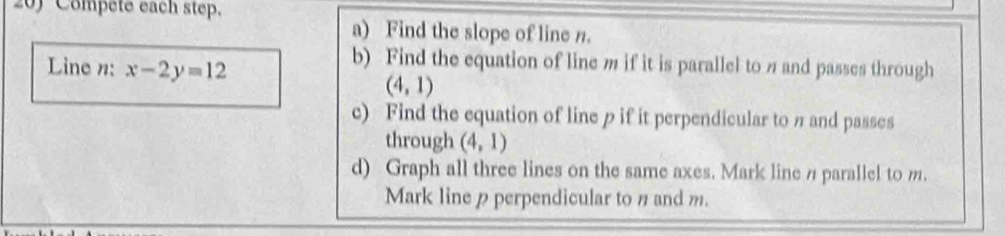 Compete each step. 
a) Find the slope of line n. 
Line n : x-2y=12
b) Find the equation of line m if it is parallel to π and passes through
(4,1)
c) Find the equation of line p if it perpendicular to π and passes 
through (4,1)
d) Graph all three lines on the same axes. Mark linen parallel to m. 
Mark line p perpendicular to n and m.