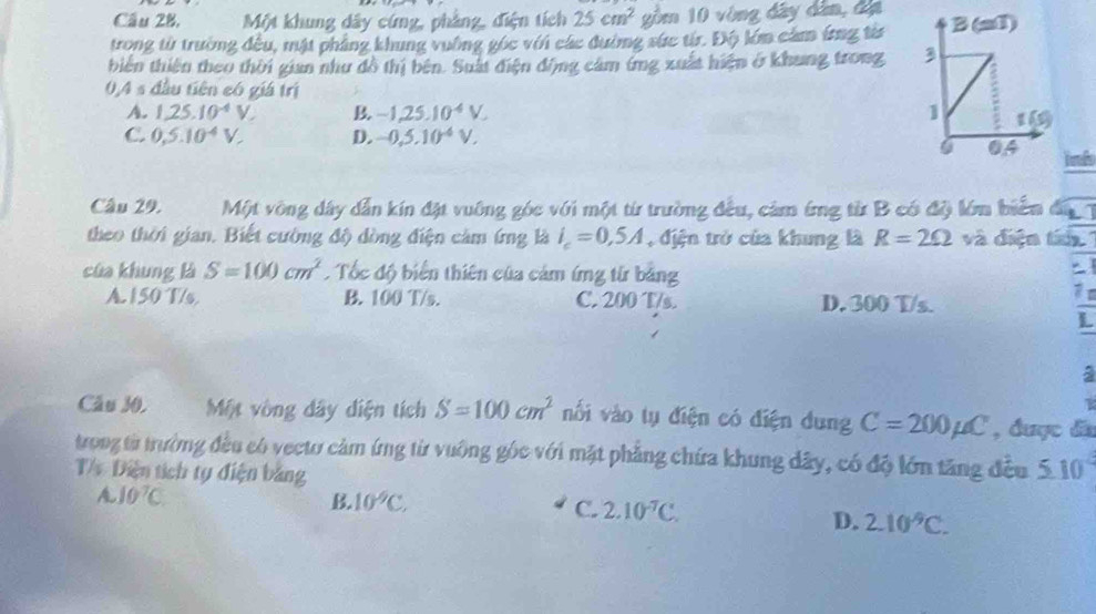 Cầu 28, Một khung dây cứng, phẳng, điện tích 25cm^2 gồm 10 vòng đây dân, đị
trong từ trường đều, mật phẳng khung vuờng gốc với các đường sức từr. Độ lớm cảm ứrng từa
biên thiên theo thời gian như đồ thị bên. Suất điện động cảm ứng xuất hiện ở khung trong 
0,4 s đầu tiên có giá trị
A. 1,25.10^(-4)V. B. -1,25.10^4V.
C. 0,5.10^(-4)V, D. -0,5,10^(-4)V,
inh
Câu 29. Một vông dây dẫn kín đặt vuông góc với một từ trường đều, cảm ứng từ B có độ lớm biển đá 7
theo thời gian. Biết cường độ dòng điện cảm ứng là i_c=0,5A , địện trở của khung là R=2Omega và điện tu
của khung là S=100cm^2 Tốc độ biển thiên của cảm ứng từ bằng

A. 150 T/s, B. 100 T/s. C. 200 T/s. D. 300 T/s.
L
a
Câu 30. Một vòng đây diện tích S=100cm^2 nối vào tụ điện có điện dung C=200mu C , được đã
trong từ trường đều có vectơ cảm ứng từ vuỡng góc với mặt phẳng chứa khung dây, có độ lớn tăng đều 5.10°
T/ Diện tích tụ điện bảng
A 10^7C
B. 10^9C.
C. 2.10^(-7)C.
D. 2.10^9C.