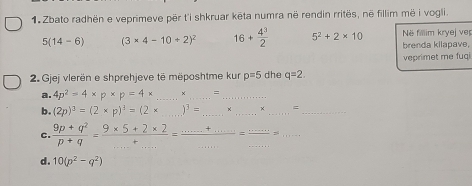 Zbato radhën e veprimeve për t'i shkruar kēta numra në rendin rritës, në fillim më i vogli.
5(14-6) (3* 4-10/ 2)^2 16+ 4^3/2  5^2+2* 10 Në fillim kryej ver 
brenda kilapave, 
veprimet me fuqi 
2. Gjej vlerën e shprehjeve të mëposhtme kur p=5 dhe q=2. 
a. 4p^2=4* p* p=4* _×_ =_ 
b. (2p)^3=(2* p)^3=(2* _  )^3= _ __=_ 
C.  (9p+q^2)/p+q = (9* 5+2* 2)/+... =frac ... _  =frac ......= __ 
d. 10(p^2-q^2)