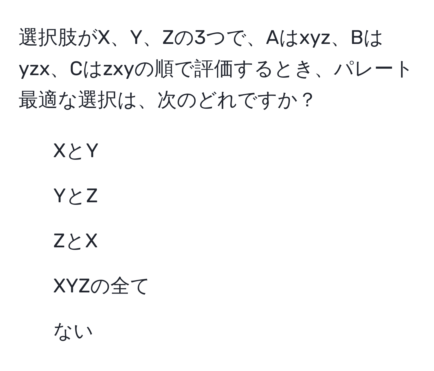 選択肢がX、Y、Zの3つで、Aはxyz、Bはyzx、Cはzxyの順で評価するとき、パレート最適な選択は、次のどれですか？  
1. XとY  
2. YとZ  
3. ZとX  
4. XYZの全て  
5. ない