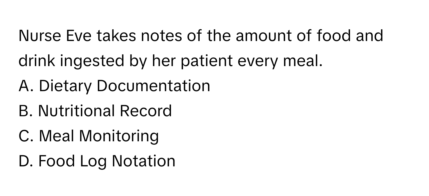 Nurse Eve takes notes of the amount of food and drink ingested by her patient every meal. 

A. Dietary Documentation 
B. Nutritional Record 
C. Meal Monitoring 
D. Food Log Notation