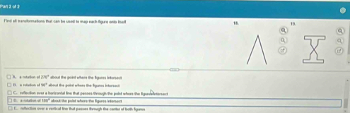 Par 2 of 2
Find all transformations that can be used to map each figure ento itself 19.
18.
Q a
Q a
A. a rotation of 270° about the point where the figures intorsec 
1). a rutation of 90° about the point where the figures intersect
) D. a notution of C. reflection over a harizontal line that passes through the point where the figureIntersect
180° about the point where the figures intersect
E. noflection over a vertical fine that passes through the conter of both figures
