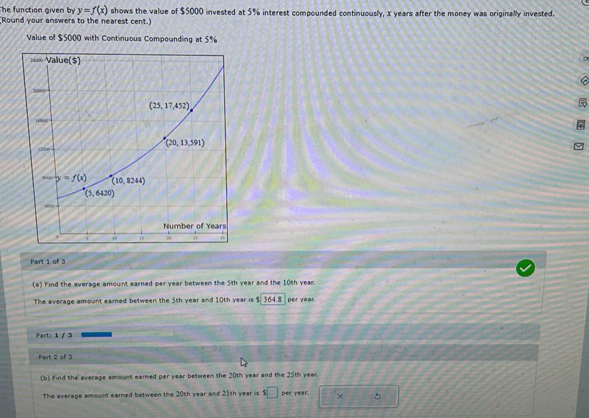 he function given by y=f(x) shows the value of $5000 invested at 5% interest compounded continuously, x years after the money was originally invested.
(Round your answers to the nearest cent.)
Value of $5000 with Continuous Compounding at 5%
Part 1 of 3
(a) Find the average amount earned per year between the 5th year and the 10th year.
The average amount earned between the 5th year and 10th year is $ 364.8  per year
Part: 1 / 3
Part 2 of 3
(b) Find the average amount earned per year between the 20th year and the 25th year.
The average amount earned between the 20th year and 25th year is s□ per year. × 5