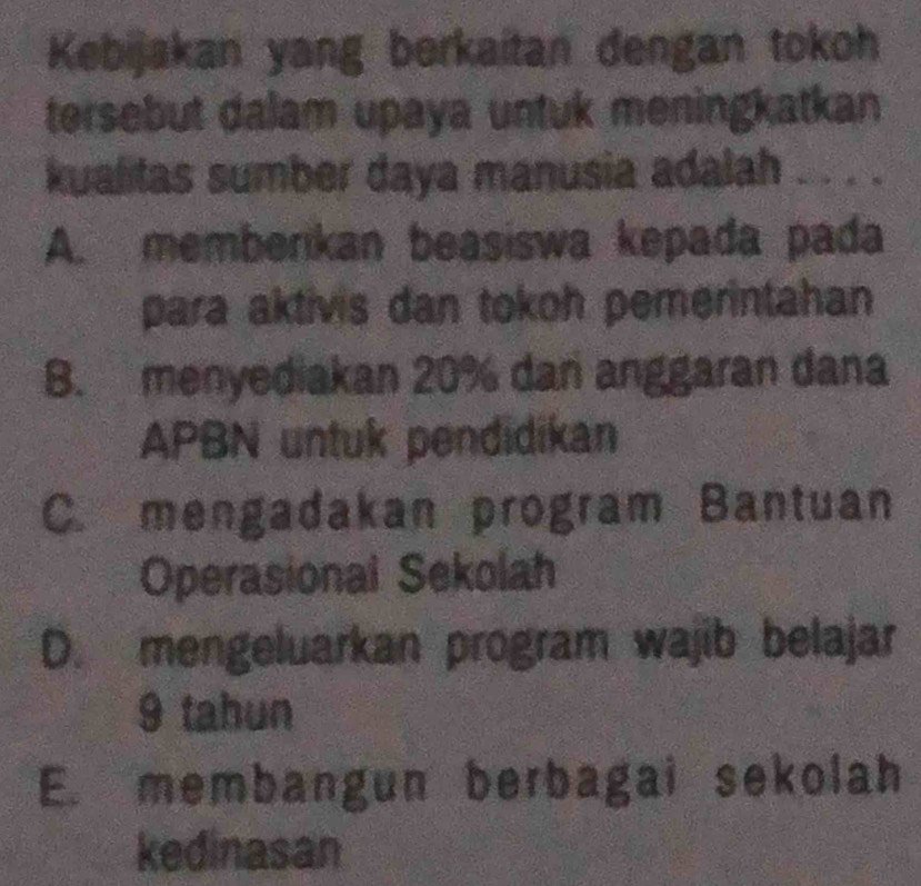 Kebijakan yang berkaitan dengan tokoh
tersebut dalam upaya untuk meningkatkan
kualitas sumber daya manusia adalah ..
A. memberikan beasiswa kepada pada
para aktivis dan tokoh pemerintahan
B. menyediakan 20% dan anggaran dana
APBN untuk pendidikan
C. mengadakan program Bantuan
Operasional Sekolah
D. mengeluarkan program wajib belajar
9 tahun
E. membangun berbagai sekolah
kedinasan