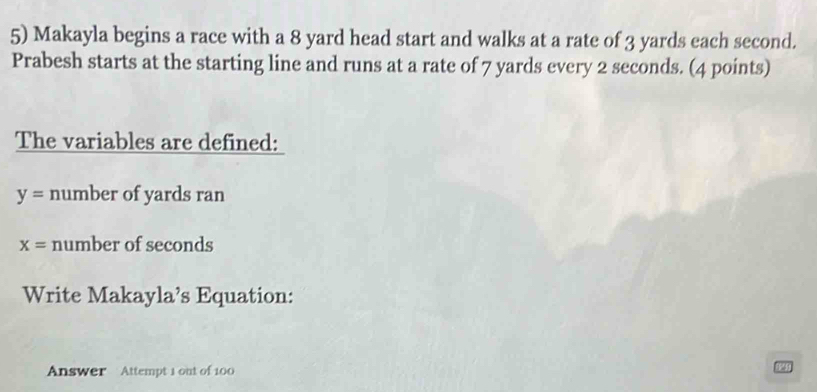 Makayla begins a race with a 8 yard head start and walks at a rate of 3 yards each second. 
Prabesh starts at the starting line and runs at a rate of 7 yards every 2 seconds. (4 points) 
The variables are defined:
y= number of yards ran
x= number of seconds
Write Makayla’s Equation: 
Answer Attempt 1 out of 100