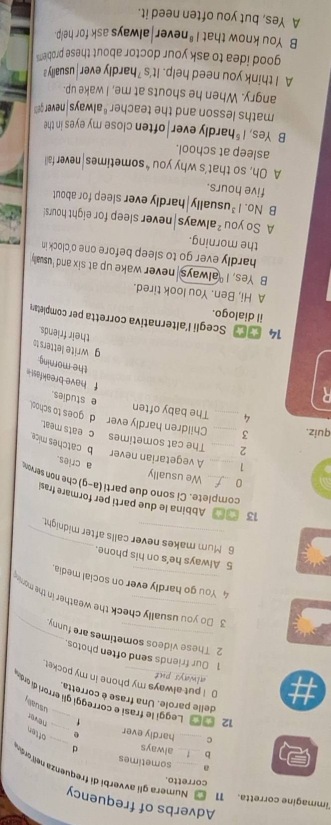 ‘immagine corretta. Adverbs of frequency
corretto.
1 Numera gli avverbi di frequenza nell'ordin
a sometimes
_
D always d
C _hardly ever e _often
f
never
usually
12 Leggi le frasi e correggi gli errori di ordin
delle parole. Una frase è corretta.
0 I put always my phone in my pocket
always pu 
1 Our friends send often photos
2 These videos sometimes are funny
3 Do you usually check the weather in the mornine
4 You go hardly ever on social media
5 Always he’s on his phone.
6 Mum makes never calls after midnight
13 Abbina le due parti per formare frasi
complete. Ci sono due parti (a-g) che non servond
We usually
a cries.
1 _A vegetarian never b catches mice
2 _The cat sometimes
c eats meat.
quiz. 3_ _Children hardly ever d goes to school
4 The baby often
R
e studies.
f have breakfast in 
the morning.
g write letters to
their friends.
14 Scegli l’alternativa corretta per completare
il dialogo.
A Hi, Ben. You look tired.
B Yes, I 'always never wake up at six and 'usually
hardly ever go to sleep before one o’clock in
the morning.
A So you² always|never sleep for eight hours!
B No. |^3 , usually|hardly ever sleep for about
five hours.
A Oh, so that’s why you “ sometimes|never fall
asleep at school.
B Yes, /^5 hardly ever often close my eyes in the
maths lesson and the teacher "always never gets
angry. When he shouts at me, I wake up.
A I think you need help. It's hardly ever usually a
good idea to ask your doctor about these problems.
B You know that |^8 never always ask for help.
A Yes, but you often need it.