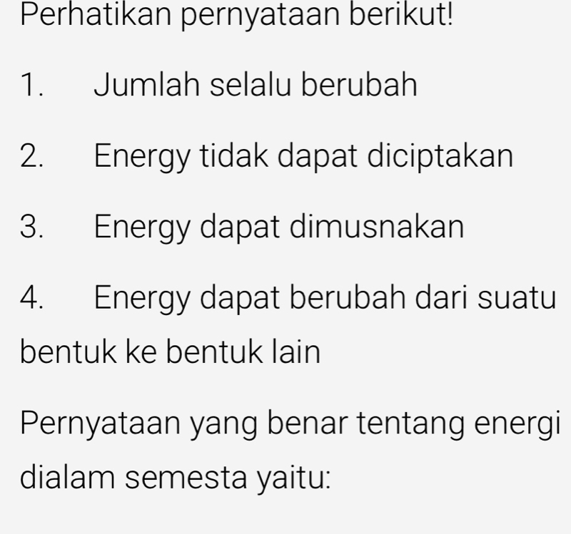 Perhatikan pernyataan berikut! 
1. Jumlah selalu berubah 
2. Energy tidak dapat diciptakan 
3. Energy dapat dimusnakan 
4. Energy dapat berubah dari suatu 
bentuk ke bentuk lain 
Pernyataan yang benar tentang energi 
dialam semesta yaitu: