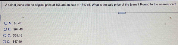 A pair of jeans with an original price of $56 are on sale at 15% off. What is the sale price of the jeans? Round to the nearest cent.
A. $8 40
B. $64.40
C. $55 16
D. $47.60