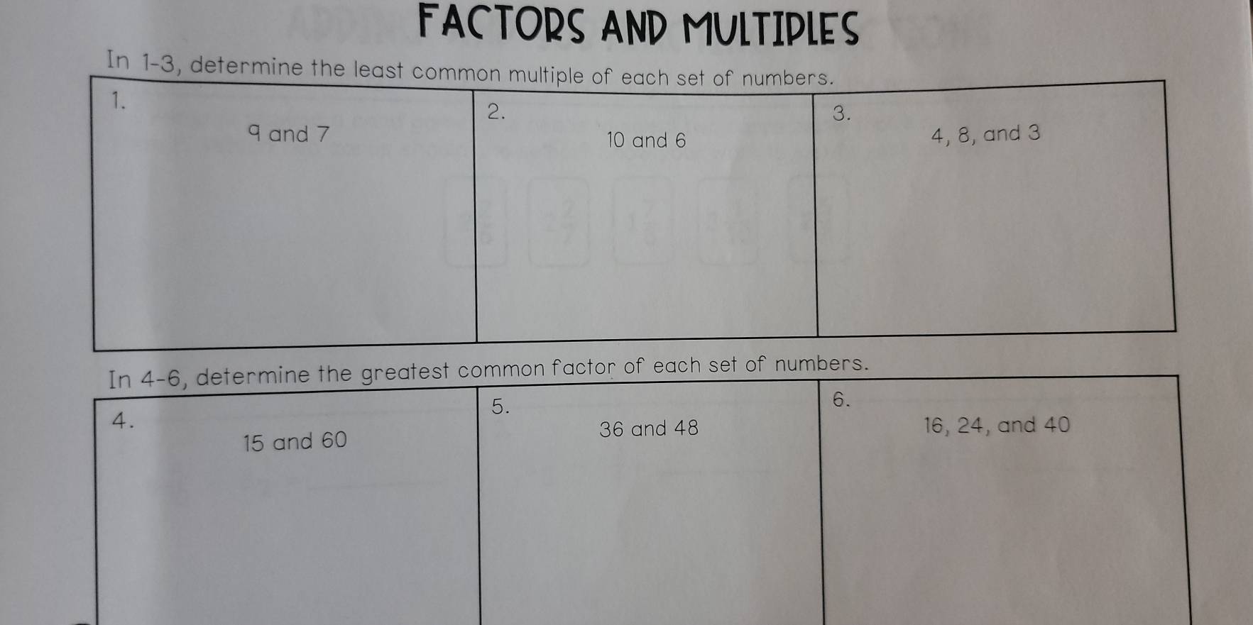 FACTORS AND MULTIPLES 
In 1 -3, 
In 4-6, determine the greatest common factor of each set of numbers. 
5. 
6. 
4. 16, 24, and 40
15 and 60 36 and 48