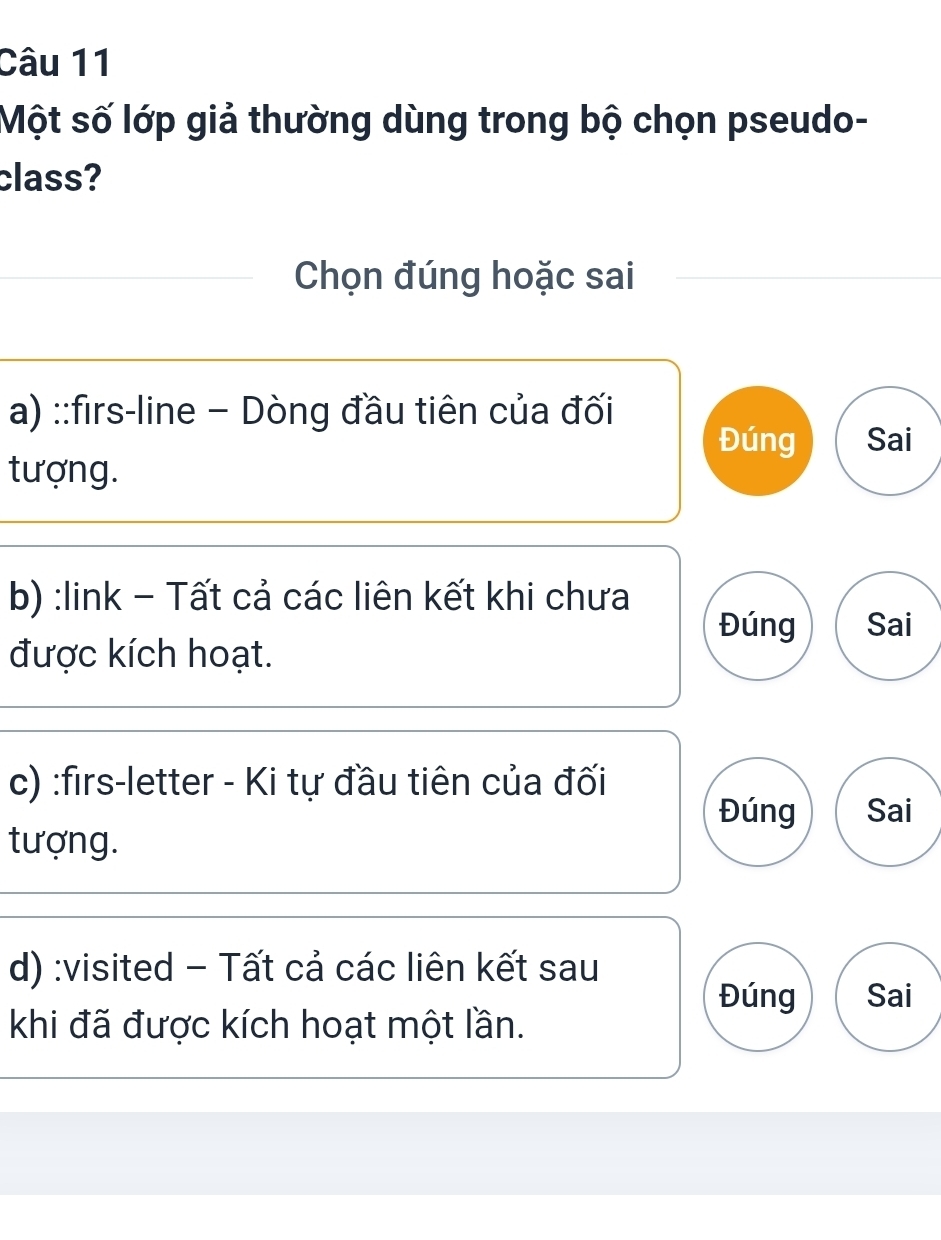 Một số lớp giả thường dùng trong bộ chọn pseudo-
class?
Chọn đúng hoặc sai
a) ::firs-line - Dòng đầu tiên của đối Đúng Sai
tượng.
b) :link - Tất cả các liên kết khi chưa
Đúng Sai
được kích hoạt.
c) :firs-letter - Ki tự đầu tiên của đối
Đúng Sai
tượng.
d) :visited - Tất cả các liên kết sau
Đúng Sai
khi đã được kích hoạt một lần.