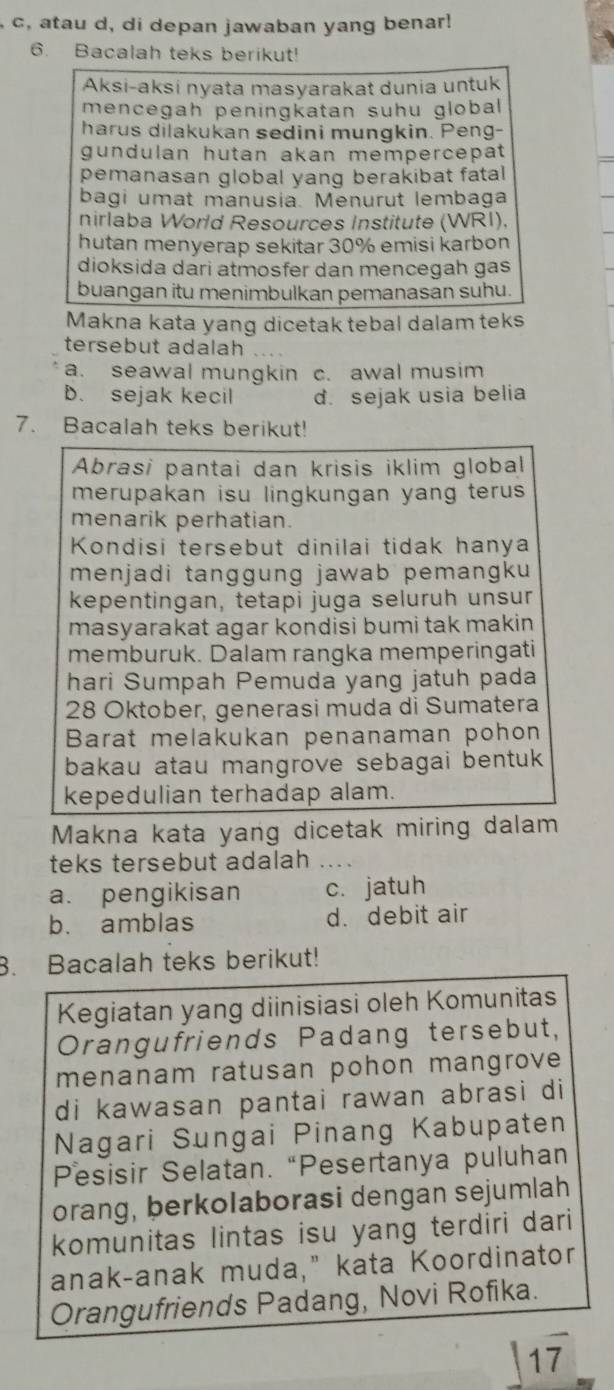 c, atau d, di depan jawaban yang benar!
6. Bacalah teks berikut!
Aksi-aksi nyata masyarakat dunia untuk
mencegah peningkatan suhu global
harus dilakukan sedini mungkin. Peng-
gundulan hutan akan mempercepat
pemanasan global yang berakibat fatal
bagi umat manusia. Menurut lembaga
nirlaba World Resources Institute (WRI).
hutan menyerap sekitar 30% emisi karbon
dioksida dari atmosfer dan mencegah gas
buangan itu menimbulkan pemanasan suhu.
Makna kata yang dicetak tebal dalam teks
tersebut adalah
a. seawal mungkin c. awal musim
B. sejak kecil d. sejak usia belia
7. Bacalah teks berikut!
Abrasi pantai dan krisis iklim global
merupakan isu lingkungan yang terus 
menarik perhatian.
Kondisi tersebut dinilai tidak hanya
menjadi tanggung jawab pemangku
kepentingan, tetapi juga seluruh unsur
masyarakat agar kondisi bumi tak makin 
memburuk. Dalam rangka memperingati
hari Sumpah Pemuda yang jatuh pada
28 Oktober, generasi muda di Sumatera
Barat melakukan penanaman pohon
bakau atau mangrove sebagai bentuk 
kepedulian terhadap alam.
Makna kata yang dicetak miring dalam
teks tersebut adalah ....
a. pengikisan c. jatuh
b. amblas d. debit air
3. Bacalah teks berikut!
Kegiatan yang diinisiasi oleh Komunitas
Orangufriends Padang tersebut,
menanam ratusan pohon mangrove
di kawasan pantai rawan abrasi di
Nagari Sungai Pinang Kabupaten
Pesisir Selatan. “Pesertanya puluhan
orang, berkolaborasi dengan sejumlah
komunitas lintas isu yang terdiri dari
anak-anak muda," kata Koordinator
Orangufriends Padang, Novi Rofika.
17