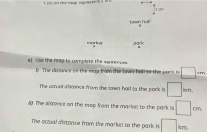 cm on the map represents
1 cm
town hall 
market park
M
x
a) Use the map to complete the sentences. 
i) The distance on the map from the town hall to the park is □ cm
The actual distance from the town hall to the park is □ km. 
ii) The distance on the map from the market to the park is □ cm. 
The actual distance from the market to the park is □ km.