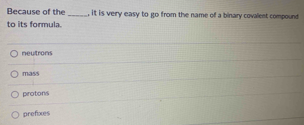 Because of the _, it is very easy to go from the name of a binary covalent compound
to its formula.
neutrons
mass
protons
prefixes