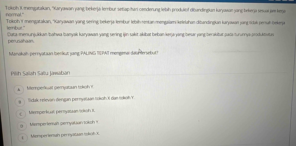 Tokoh X mengatakan, ''Karyawan yang bekerja lembur setiap hari cenderung lebih produktif dibandingkan karyawan yang bekerja sesuai jam kerja
normal."
Tokoh Y mengatakan, “Karyawan yang sering bekerja lembur lebih rentan mengalami kelelahan dibandingkan karyawan yang tidak pernah bekerja
lembur."
Data menunjukkan bahwa banyak karyawan yang sering ijin sakit akibat beban kerja yang besar yang berakibat pada turunnya produktivitas
perusahaan.
Manakah pernyataan berikut yang PALING TEPAT mengenai data tersebut?
Pilih Salah Satu Jawaban
A Memperkuat pernyataan tokoh Y.
B Tidak relevan dengan pernyataan tokoh X dan tokoh Y.
c Memperkuat pernyataan tokoh X.
D Memperlemah pernyataan tokoh Y.
E  Memperlemah pernyataan tokoh X.