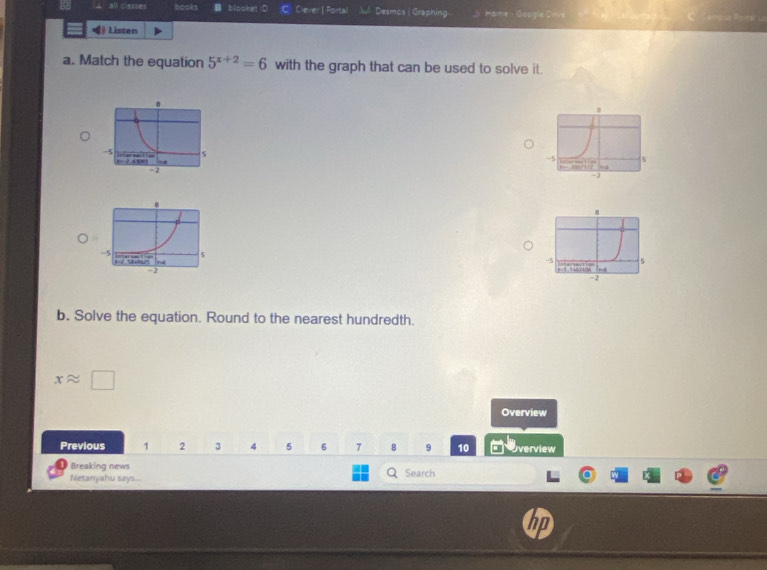 all Casses books bipaket D El Ciever| Portal Desmos | Graphing _y Home - Google Orive 
) Listen 
a. Match the equation 5^(x+2)=6 with the graph that can be used to solve it. 
b. Solve the equation. Round to the nearest hundredth.
xapprox □
Overview 
Previous 1 2 3 4 5 6 7 8 9 10 verview 
Breaking news 
Netanyahu says.. Search