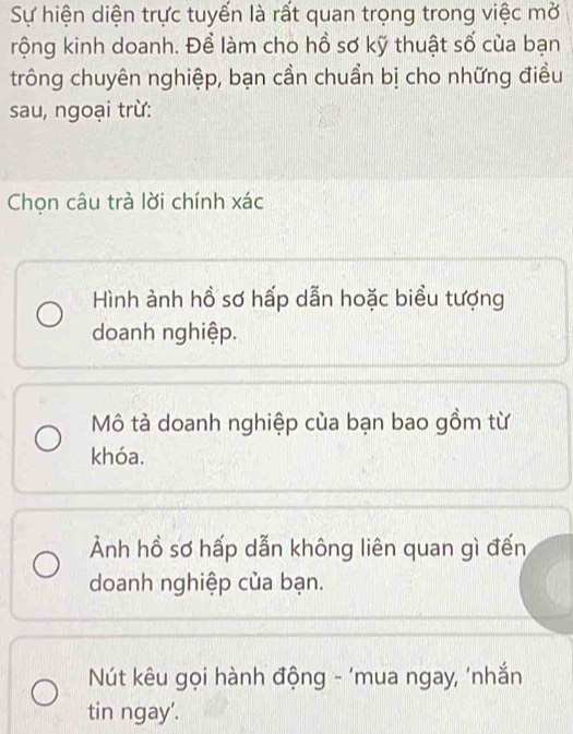 Sự hiện diện trực tuyến là rất quan trọng trong việc mở
rộng kinh doanh. Để làm cho hồ sơ kỹ thuật số của bạn
trông chuyên nghiệp, bạn cần chuẩn bị cho những điều
sau, ngoại trừ:
Chọn câu trà lời chính xác
Hình ảnh hồ sơ hấp dẫn hoặc biểu tượng
doanh nghiệp.
Mô tả doanh nghiệp của bạn bao gồm từ
khóa.
Ảnh hồ sơ hấp dẫn không liên quan gì đến
doanh nghiệp của bạn.
* Nút kêu gọi hành động - 'mua ngay, 'nhắn
tin ngay'.