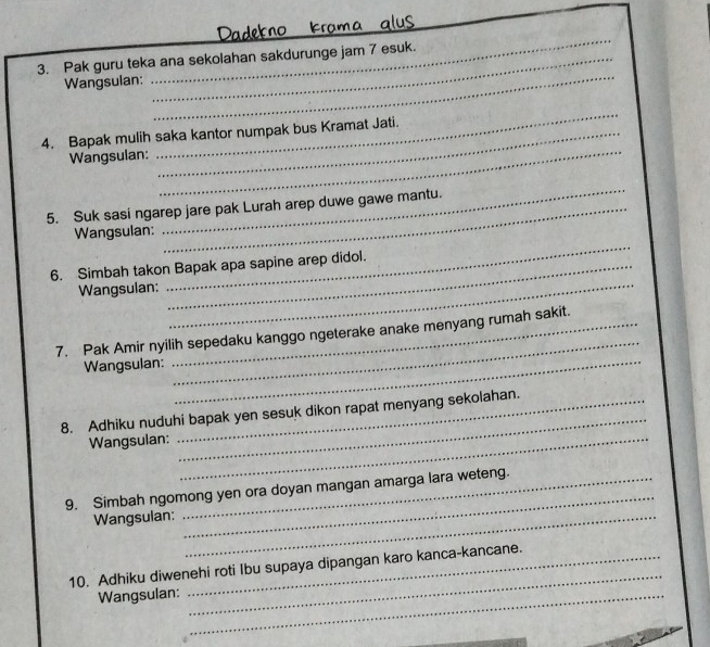 Dadekno kra 
_ 
3. Pak guru teka ana sekolahan sakdurunge jam 7 esuk. 
Wangsulan: 
_ 
_ 
_ 
4. Bapak mulih saka kantor numpak bus Kramat Jati. 
Wangsulan: 
5. Suk sasi ngarep jare pak Lurah arep duwe gawe mantu. 
Wangsulan: 
_ 
6. Simbah takon Bapak apa sapine arep didol. 
Wangsulan: 
_ 
_ 
7. Pak Amir nyilih sepedaku kanggo ngeterake anake menyang rumah sakit. 
Wangsulan: 
_ 
_ 
8. Adhiku nuduhi bapak yen sesuk dikon rapat menyang sekolahan. 
Wangsulan:_ 
_ 
9. Simbah ngomong yen ora doyan mangan amarga lara weteng. 
Wangsulan:_ 
_ 
_ 
10. Adhiku diwenehi roti Ibu supaya dipangan karo kanca-kancane. 
Wangsulan:_