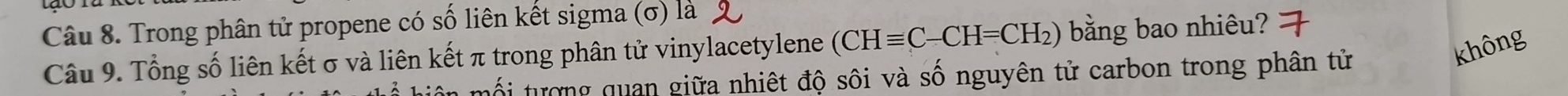 Trong phân tử propene có số liên kết sigma (σ) là
không
Câu 9. Tổng số liên kết σ và liên kết π trong phân tử vinylacetylene (CHequiv C-CH=CH_2) bằng bao nhiêu?
tối tượng quan giữa nhiệt độ sôi và số nguyên tử carbon trong phân tử