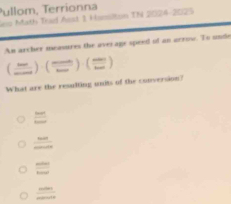 Pullom, Terrionna
lew Math Trad Asst 1 Hasslton Th 2024-2025
An archer measures the over age speed of an arrow. To unde
( ·s /mo )· endpmatrix · (frac maendpmatrix · beginpmatrix mnendpmatrix ) 
What are the resulting units of the conversion?
twot
 60/sin 0000 
 sin 50°/1cos 00° 
frac m(m)