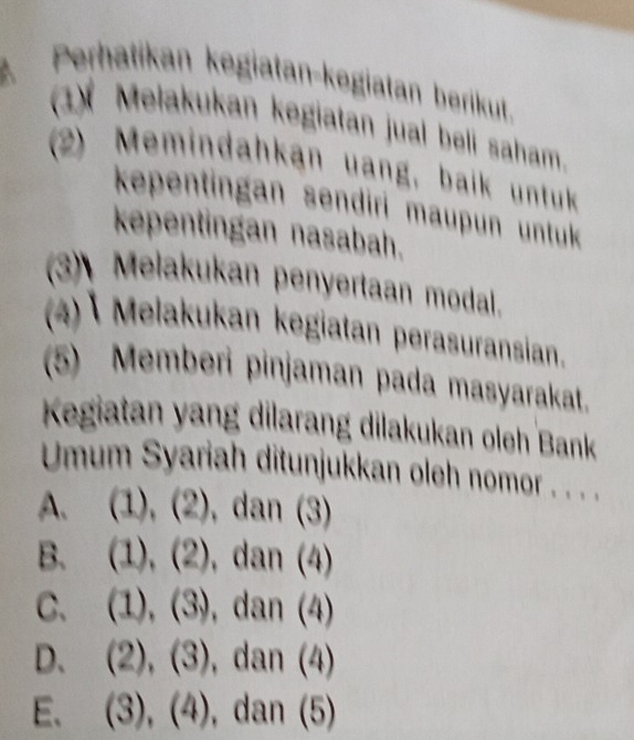 Perhatikan kegiatan-kegiatan berikut.
(1)* Melakukan kegiatan jual beli saham.
(2) Memindahkan uang, baik untuk
kepentingan sendiri maupun untuk 
kepentingan nasabah.
(3) Melakukan penyertaan modal.
(4) Melakukan kegiatan perasuransian.
(5) Memberi pinjaman pada masyarakat.
Kegiatan yang dilarang dilakukan oleh Bank
Umum Syariah ditunjukkan oleh nomor . . . .
A. (1),(2),dan(3)
B. (1),(2),dan(4)
C、 (1),(3),dan(4)
D、 (2),(3), dan(4)
E. (3),(4),dan(5)