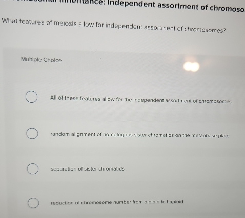 Inentance: Independent assortment of chromoso
What features of meiosis allow for independent assortment of chromosomes?
Multiple Choice
All of these features allow for the independent assortment of chromosomes.
random alignment of homologous sister chromatids on the metaphase plate
separation of sister chromatids
reduction of chromosome number from diploid to haploid