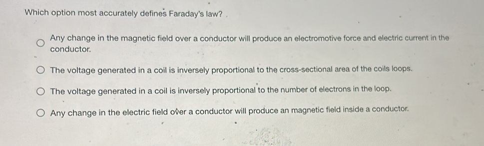 Which option most accurately defines Faraday's law?
Any change in the magnetic field over a conductor will produce an electromotive force and electric current in the
conductor.
The voltage generated in a coil is inversely proportional to the cross-sectional area of the coils loops.
The voltage generated in a coil is inversely proportional to the number of electrons in the loop.
Any change in the electric field over a conductor will produce an magnetic field inside a conductor.