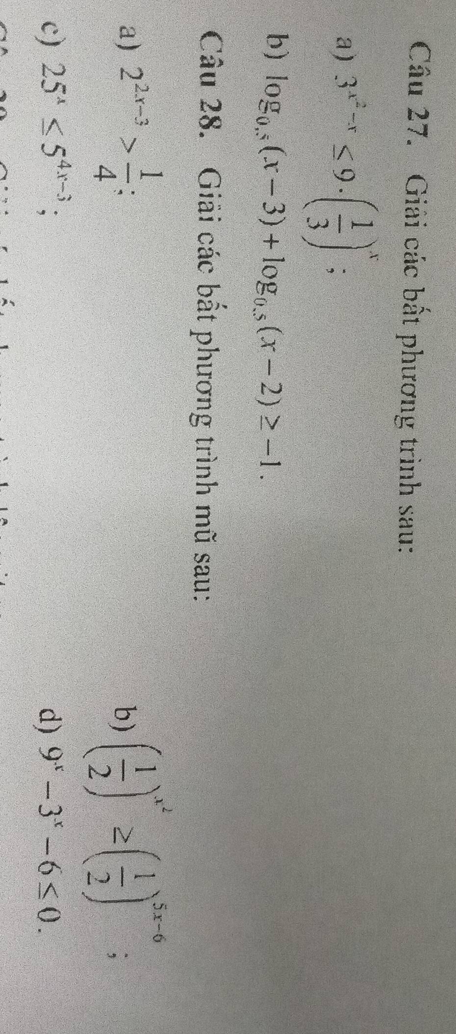 Giải các bất phương trình sau: 
a) 3^(x^2)-x≤ 9· ( 1/3 )^x; 
b) log _0.5(x-3)+log _0.5(x-2)≥ -1. 
Câu 28. Giải các bắt phương trình mũ sau: 
a) 2^(2x-3)> 1/4 ; ( 1/2 )^x^2≥ ( 1/2 )^5x-6; 
b) 
c) 25^x≤ 5^(4x-3); d) 9^x-3^x-6≤ 0.