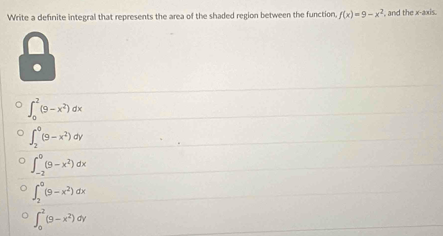 Write a definite integral that represents the area of the shaded region between the function, f(x)=9-x^2 , and the x-axis.
∈t _0^(2(9-x^2))dx
∈t _2^(0(9-x^2))dy
∈t _(-2)^0(9-x^2)dx
∈t _2^(0(9-x^2))dx
∈t _0^(2(9-x^2))dy