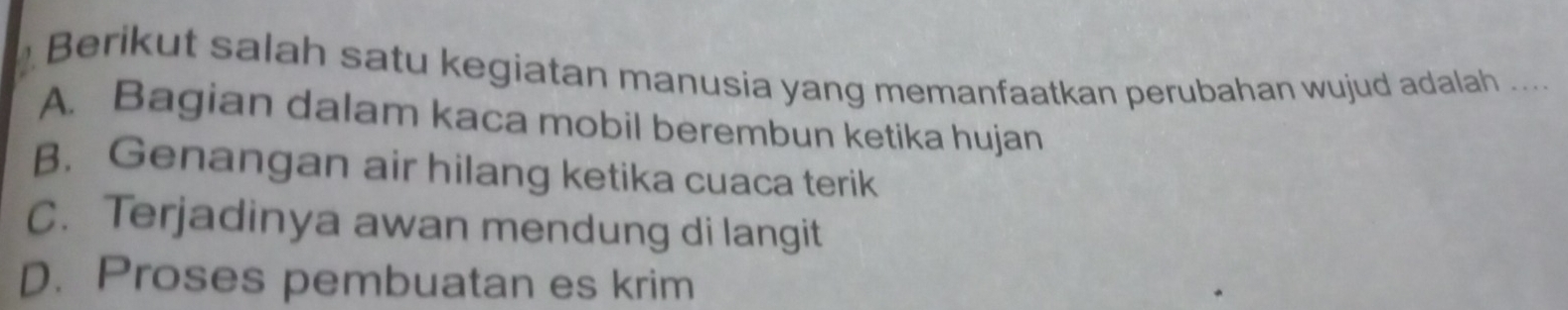 Berikut salah satu kegiatan manusia yang memanfaatkan perubahan wujud adalah ....
A. Bagian dalam kaca mobil berembun ketika hujan
B. Genangan air hilang ketika cuaca terik
C. Terjadinya awan mendung di langit
D. Proses pembuatan es krim