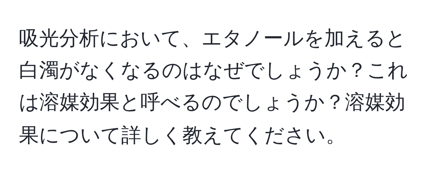 吸光分析において、エタノールを加えると白濁がなくなるのはなぜでしょうか？これは溶媒効果と呼べるのでしょうか？溶媒効果について詳しく教えてください。