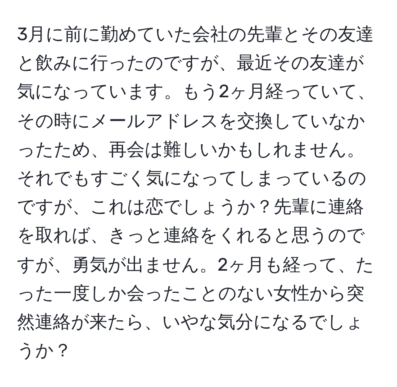 3月に前に勤めていた会社の先輩とその友達と飲みに行ったのですが、最近その友達が気になっています。もう2ヶ月経っていて、その時にメールアドレスを交換していなかったため、再会は難しいかもしれません。それでもすごく気になってしまっているのですが、これは恋でしょうか？先輩に連絡を取れば、きっと連絡をくれると思うのですが、勇気が出ません。2ヶ月も経って、たった一度しか会ったことのない女性から突然連絡が来たら、いやな気分になるでしょうか？