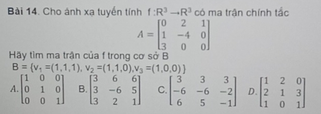 Cho ảnh xạ tuyến tính f:R^3to R^3 có ma trận chính tắc
A=beginbmatrix 0&2&1 1&-4&0 3&0&0endbmatrix
Hãy tìm ma trận của f trong cơ sở B
B= v_1=(1,1,1),v_2=(1,1,0),v_3=(1,0,0)
A. beginbmatrix 1&0&0 0&1&0 0&0&1endbmatrix B. beginbmatrix 3&6&6 3&-6&5 3&2&1endbmatrix C. beginbmatrix 3&3&3 -6&-6&-2 6&5&-1endbmatrix D beginbmatrix 1&2&0 2&1&3 1&0&1endbmatrix