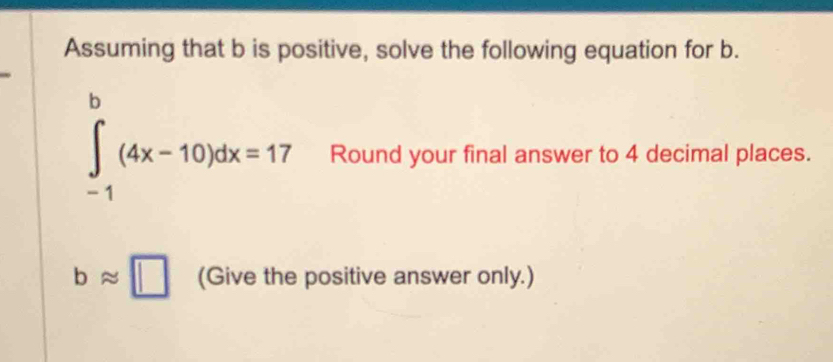 Assuming that b is positive, solve the following equation for b.
∈tlimits _(-1)^b(4x-10)dx=17 Round your final answer to 4 decimal places.
bapprox □ (Give the positive answer only.)