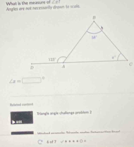 What is the measure of ∠ x
Angles are not necessarily drawn to scale.
∠ x=□°
Refated content
Triangle angle challenge problem 2
Mbuchad aeamadas Tlanala anakas aternactóna Uoarl
6 of 7 O