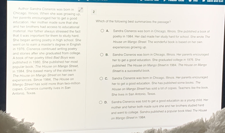 Save and Exit
Author Sandra Cisneros was born in 2
Chicago, Illinois. When she was growing up,
her parents encouraged her to get a good Which of the following best summarizes the passage?
education. Her mother made sure that she
and her brothers had access to educational
material. Her father always stressed the fact A. Sandra Cisneros was born in Chicago, Illinois. She published a book of
that it was important for them to study hard. poetry in 1984. Her dad made her study hard for school. She wrote The
She began writing poetry in high school. She
went on to earn a master's degree in English House on Mango Street. The wonderful book is based on her own
in 1976. Cisneros continued writing poetry experiences growing up.
and stories after she graduated from college. B. Sandra Cisneros was born in Chicago, Illinois. Her parents encouraged
A book of her poetry titled Bad Boys was
published in 1980. She published her most her to get a good education. She graduated college in 1976. She
popular book. The House on Mango Street, published The House on Mango Street in 1984. The House on Mango
in 1984. She based many of the stories in Street is a successful book.
The House on Mango Street on her own
experiences. Since 1984, The House on C. Sandra Cisneros was born in Chicago, Illinois. Her parents encouraged
Mango Street has sold more than two-million her to get a good education. She has published some books. The
copies. Cisneros currently lives in San House on Mango Street has sold a lot of copies. Teachers like the book.
Antonio, Texas. She lives in San Antonio, Texas.
D. Sandra Cisneros was told to get a good education as a young child. Her
mother and father both made sure she and her brothers studied hard
and went to college. Sandra published a popular book titled The House
on Mango Street in 1984.