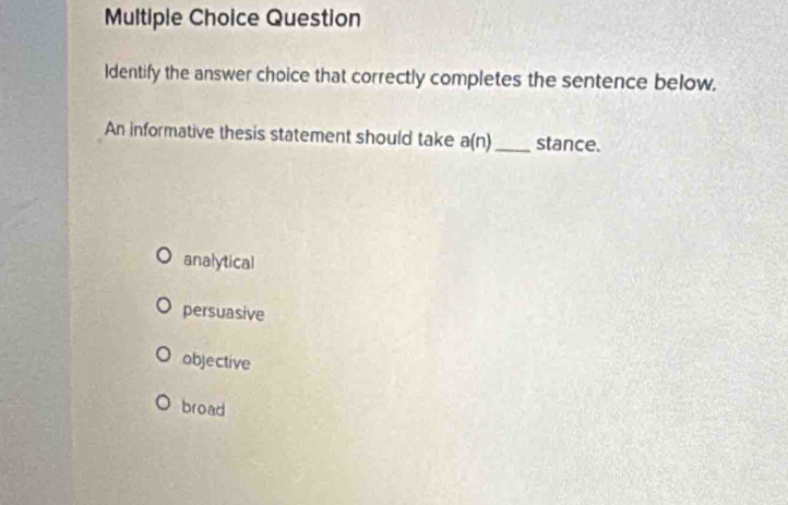 Question
Identify the answer choice that correctly completes the sentence below.
An informative thesis statement should take a(n) _stance.
analytical
persuasive
objective
broad