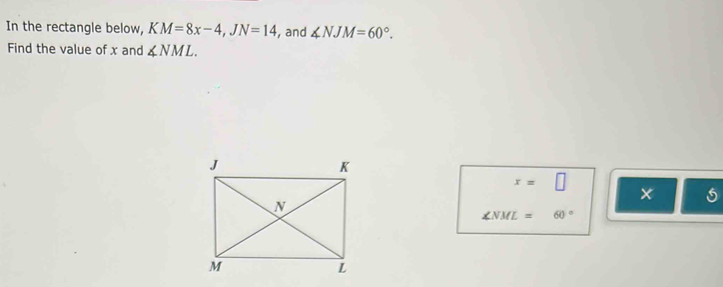 In the rectangle below, KM=8x-4, JN=14 , and ∠ NJM=60°. 
Find the value of x and ∠ NML.
x=□

∠ NML=60°