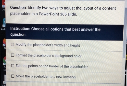 An Question: Identify two ways to adjust the layout of a content
placeholder in a PowerPoint 365 slide.
Ardu Instruction: Choose all options that best answer the
question.
Modify the placeholder's width and height
Format the placeholder's background color
7 Edit the points on the border of the placeholder
G
f
Move the placeholder to a new location