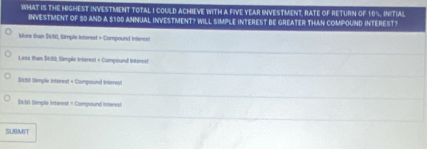 WHAT IS THE HIGHEST INVESTMENT TOTAL I COULD ACHIEVE WITH A FIVE YEAR INVESTMENT, RATE OF RETURN OF 10%, INITIAL.
INVESTMENT OF 80 AND A $100 ANNUAL INVESTMENT? WILL SIMPLE INTEREST BE GREATER THAN COMPOUND INTEREST?
More than $650, Simple interest > Compound Interest
Less than $650; Simple Interest < Compound Interest
 $650 Simple interest < Compound Interest
 $650 Simple interest = Compound interest
SUBMIT