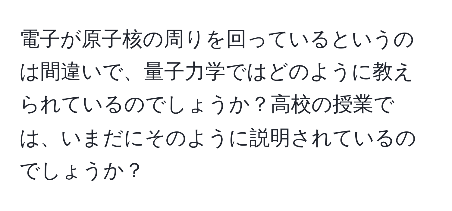 電子が原子核の周りを回っているというのは間違いで、量子力学ではどのように教えられているのでしょうか？高校の授業では、いまだにそのように説明されているのでしょうか？