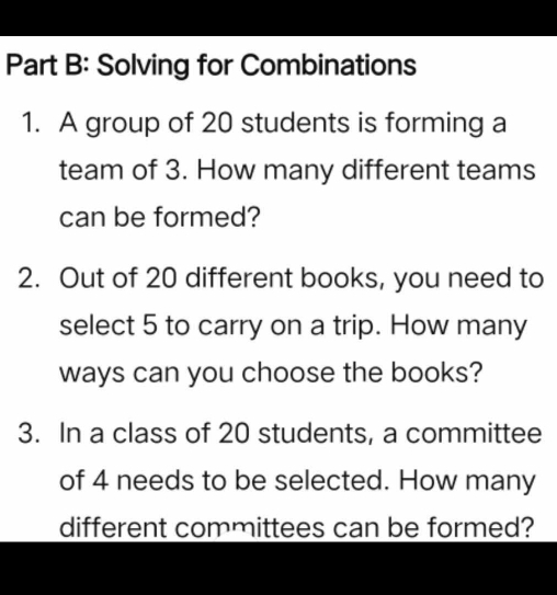 Solving for Combinations 
1. A group of 20 students is forming a 
team of 3. How many different teams 
can be formed? 
2. Out of 20 different books, you need to 
select 5 to carry on a trip. How many 
ways can you choose the books? 
3. In a class of 20 students, a committee 
of 4 needs to be selected. How many 
different committees can be formed?